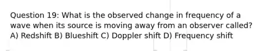 Question 19: What is the observed change in frequency of a wave when its source is moving away from an observer called? A) Redshift B) Blueshift C) Doppler shift D) Frequency shift