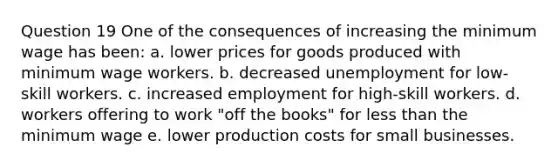 Question 19 One of the consequences of increasing the minimum wage has been: a. lower prices for goods produced with minimum wage workers. b. decreased unemployment for low-skill workers. c. increased employment for high-skill workers. d. workers offering to work "off the books" for less than the minimum wage e. lower production costs for small businesses.