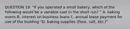 QUESTION 19: "If you operated a small bakery, which of the following would be a variable cost in the short run? " A. baking ovens B. interest on business loans C. annual lease payment for use of the building "D. baking supplies (flour, salt, etc.)"