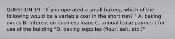 QUESTION 19: "If you operated a small bakery, which of the following would be a variable cost in the short run? " A. baking ovens B. interest on business loans C. annual lease payment for use of the building "D. baking supplies (flour, salt, etc.)"