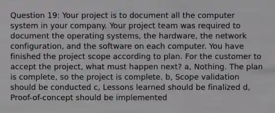 Question 19: Your project is to document all the computer system in your company. Your project team was required to document the operating systems, the hardware, the network configuration, and the software on each computer. You have finished the project scope according to plan. For the customer to accept the project, what must happen next? a, Nothing. The plan is complete, so the project is complete. b, Scope validation should be conducted c, Lessons learned should be finalized d, Proof-of-concept should be implemented