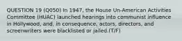 QUESTION 19 (Q050) In 1947, the House Un-American Activities Committee (HUAC) launched hearings into communist influence in Hollywood, and, in consequence, actors, directors, and screenwriters were blacklisted or jailed.(T/F)