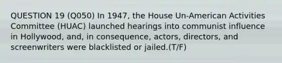 QUESTION 19 (Q050) In 1947, the House Un-American Activities Committee (HUAC) launched hearings into communist influence in Hollywood, and, in consequence, actors, directors, and screenwriters were blacklisted or jailed.(T/F)