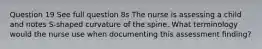 Question 19 See full question 8s The nurse is assessing a child and notes S-shaped curvature of the spine. What terminology would the nurse use when documenting this assessment finding?