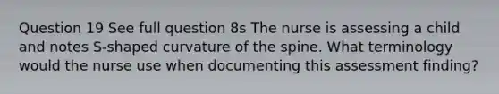 Question 19 See full question 8s The nurse is assessing a child and notes S-shaped curvature of the spine. What terminology would the nurse use when documenting this assessment finding?