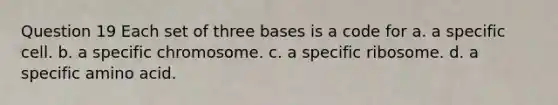 Question 19 Each set of three bases is a code for a. a specific cell. b. a specific chromosome. c. a specific ribosome. d. a specific amino acid.