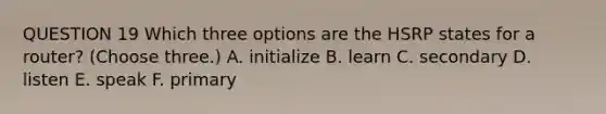 QUESTION 19 Which three options are the HSRP states for a router? (Choose three.) A. initialize B. learn C. secondary D. listen E. speak F. primary