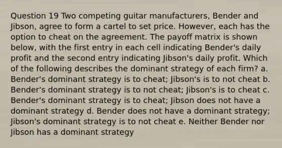 Question 19 Two competing guitar manufacturers, Bender and Jibson, agree to form a cartel to set price. However, each has the option to cheat on the agreement. The payoff matrix is shown below, with the first entry in each cell indicating Bender's daily profit and the second entry indicating Jibson's daily profit. Which of the following describes the dominant strategy of each firm? a. Bender's dominant strategy is to cheat; Jibson's is to not cheat b. Bender's dominant strategy is to not cheat; Jibson's is to cheat c. Bender's dominant strategy is to cheat; Jibson does not have a dominant strategy d. Bender does not have a dominant strategy; Jibson's dominant strategy is to not cheat e. Neither Bender nor Jibson has a dominant strategy