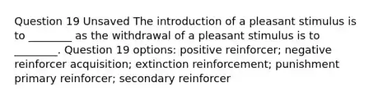 Question 19 Unsaved The introduction of a pleasant stimulus is to ________ as the withdrawal of a pleasant stimulus is to ________. Question 19 options: positive reinforcer; negative reinforcer acquisition; extinction reinforcement; punishment primary reinforcer; secondary reinforcer