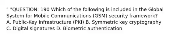 " "QUESTION: 190 Which of the following is included in the Global System for Mobile Communications (GSM) security framework? A. Public-Key Infrastructure (PKI) B. Symmetric key cryptography C. Digital signatures D. Biometric authentication