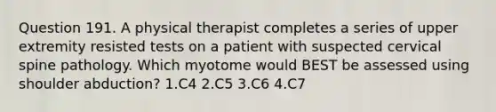 Question 191. A physical therapist completes a series of upper extremity resisted tests on a patient with suspected cervical spine pathology. Which myotome would BEST be assessed using shoulder abduction? 1.C4 2.C5 3.C6 4.C7