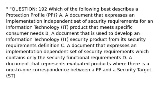 " "QUESTION: 192 Which of the following best describes a Protection Profile (PP)? A. A document that expresses an implementation independent set of security requirements for an Information Technology (IT) product that meets specific consumer needs B. A document that is used to develop an Information Technology (IT) security product from its security requirements definition C. A document that expresses an implementation dependent set of security requirements which contains only the security functional requirements D. A document that represents evaluated products where there is a one-to-one correspondence between a PP and a Security Target (ST)