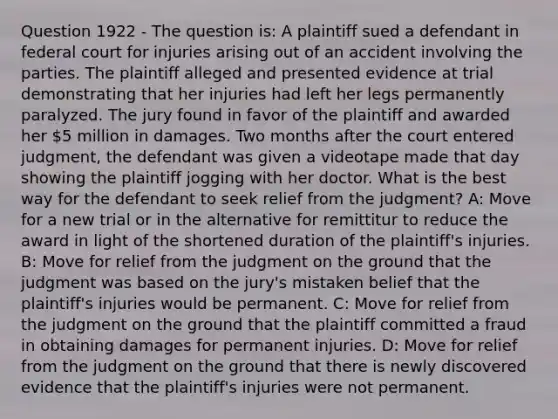 Question 1922 - The question is: A plaintiff sued a defendant in federal court for injuries arising out of an accident involving the parties. The plaintiff alleged and presented evidence at trial demonstrating that her injuries had left her legs permanently paralyzed. The jury found in favor of the plaintiff and awarded her 5 million in damages. Two months after the court entered judgment, the defendant was given a videotape made that day showing the plaintiff jogging with her doctor. What is the best way for the defendant to seek relief from the judgment? A: Move for a new trial or in the alternative for remittitur to reduce the award in light of the shortened duration of the plaintiff's injuries. B: Move for relief from the judgment on the ground that the judgment was based on the jury's mistaken belief that the plaintiff's injuries would be permanent. C: Move for relief from the judgment on the ground that the plaintiff committed a fraud in obtaining damages for permanent injuries. D: Move for relief from the judgment on the ground that there is newly discovered evidence that the plaintiff's injuries were not permanent.