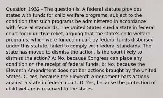 Question 1932 - The question is: A federal statute provides states with funds for child welfare programs, subject to the condition that such programs be administered in accordance with federal standards. The United States sued a state in federal court for injunctive relief, arguing that the state's child welfare programs, which were funded in part by federal funds disbursed under this statute, failed to comply with federal standards. The state has moved to dismiss the action. Is the court likely to dismiss the action? A: No, because Congress can place any condition on the receipt of federal funds. B: No, because the Eleventh Amendment does not bar actions brought by the United States. C: Yes, because the Eleventh Amendment bars actions against a state in federal court. D: Yes, because the protection of child welfare is reserved to the states.