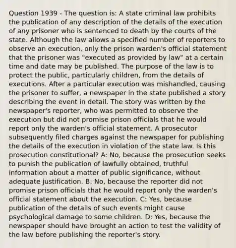 Question 1939 - The question is: A state criminal law prohibits the publication of any description of the details of the execution of any prisoner who is sentenced to death by the courts of the state. Although the law allows a specified number of reporters to observe an execution, only the prison warden's official statement that the prisoner was "executed as provided by law" at a certain time and date may be published. The purpose of the law is to protect the public, particularly children, from the details of executions. After a particular execution was mishandled, causing the prisoner to suffer, a newspaper in the state published a story describing the event in detail. The story was written by the newspaper's reporter, who was permitted to observe the execution but did not promise prison officials that he would report only the warden's official statement. A prosecutor subsequently filed charges against the newspaper for publishing the details of the execution in violation of the state law. Is this prosecution constitutional? A: No, because the prosecution seeks to punish the publication of lawfully obtained, truthful information about a matter of public significance, without adequate justification. B: No, because the reporter did not promise prison officials that he would report only the warden's official statement about the execution. C: Yes, because publication of the details of such events might cause psychological damage to some children. D: Yes, because the newspaper should have brought an action to test the validity of the law before publishing the reporter's story.