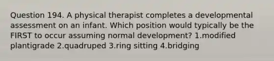 Question 194. A physical therapist completes a developmental assessment on an infant. Which position would typically be the FIRST to occur assuming normal development? 1.modified plantigrade 2.quadruped 3.ring sitting 4.bridging