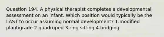 Question 194. A physical therapist completes a developmental assessment on an infant. Which position would typically be the LAST to occur assuming normal development? 1.modified plantigrade 2.quadruped 3.ring sitting 4.bridging