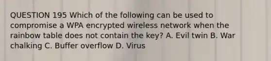 QUESTION 195 Which of the following can be used to compromise a WPA encrypted wireless network when the rainbow table does not contain the key? A. Evil twin B. War chalking C. Buffer overflow D. Virus