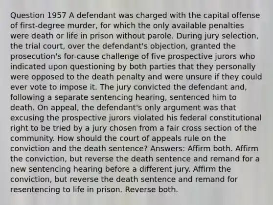 Question 1957 A defendant was charged with the capital offense of first-degree murder, for which the only available penalties were death or life in prison without parole. During jury selection, the trial court, over the defendant's objection, granted the prosecution's for-cause challenge of five prospective jurors who indicated upon questioning by both parties that they personally were opposed to the death penalty and were unsure if they could ever vote to impose it. The jury convicted the defendant and, following a separate sentencing hearing, sentenced him to death. On appeal, the defendant's only argument was that excusing the prospective jurors violated his federal constitutional right to be tried by a jury chosen from a fair cross section of the community. How should the court of appeals rule on the conviction and the death sentence? Answers: Affirm both. Affirm the conviction, but reverse the death sentence and remand for a new sentencing hearing before a different jury. Affirm the conviction, but reverse the death sentence and remand for resentencing to life in prison. Reverse both.