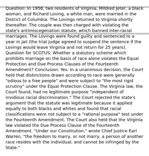 Question: In 1958, two residents of Virginia, Mildred Jeter, a black woman, and Richard Loving, a white man, were married in the District of Columbia. The Lovings returned to Virginia shortly thereafter. The couple was then charged with violating the state's antimiscegenation statute, which banned inter-racial marriages. The Lovings were found guilty and sentenced to a year in jail (the trial judge agreed to suspend the sentence if the Lovings would leave Virginia and not return for 25 years). Question for SCOTUS: Whether a statutory scheme which prohibits marriage on the basis of race alone violates the Equal Protection and Due Process Clauses of the Fourteenth Amendment? Conclusion: Yes. In a unanimous decision, the Court held that distinctions drawn according to race were generally "odious to a free people" and were subject to "the most rigid scrutiny" under the Equal Protection Clause. The Virginia law, the Court found, had no legitimate purpose "independent of invidious <a href='https://www.questionai.com/knowledge/kj1iPALAQo-racial-discrimination' class='anchor-knowledge'>racial discrimination</a>." The Court rejected the state's argument that the statute was legitimate because it applied equally to both blacks and whites and found that racial classifications were not subject to a "rational purpose" test under the Fourteenth Amendment. The Court also held that the Virginia law violated the Due Process Clause of the Fourteenth Amendment. "Under our Constitution," wrote Chief Justice Earl Warren, "the freedom to marry, or not marry, a person of another race resides with the individual, and cannot be infringed by the State."