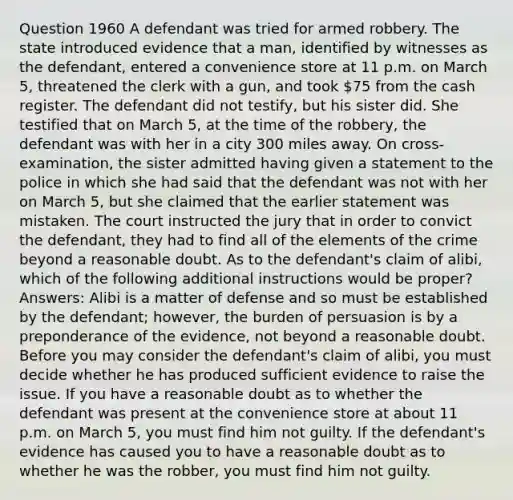 Question 1960 A defendant was tried for armed robbery. The state introduced evidence that a man, identified by witnesses as the defendant, entered a convenience store at 11 p.m. on March 5, threatened the clerk with a gun, and took 75 from the cash register. The defendant did not testify, but his sister did. She testified that on March 5, at the time of the robbery, the defendant was with her in a city 300 miles away. On cross-examination, the sister admitted having given a statement to the police in which she had said that the defendant was not with her on March 5, but she claimed that the earlier statement was mistaken. The court instructed the jury that in order to convict the defendant, they had to find all of the elements of the crime beyond a reasonable doubt. As to the defendant's claim of alibi, which of the following additional instructions would be proper? Answers: Alibi is a matter of defense and so must be established by the defendant; however, the burden of persuasion is by a preponderance of the evidence, not beyond a reasonable doubt. Before you may consider the defendant's claim of alibi, you must decide whether he has produced sufficient evidence to raise the issue. If you have a reasonable doubt as to whether the defendant was present at the convenience store at about 11 p.m. on March 5, you must find him not guilty. If the defendant's evidence has caused you to have a reasonable doubt as to whether he was the robber, you must find him not guilty.