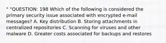 " "QUESTION: 198 Which of the following is considered the primary security issue associated with encrypted e-mail messages? A. Key distribution B. Storing attachments in centralized repositories C. Scanning for viruses and other malware D. Greater costs associated for backups and restores