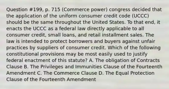 Question #199, p. 715 (Commerce power) congress decided that the application of the uniform consumer credit code (UCCC) should be the same throughout the United States. To that end, it enacts the UCCC as a federal law directly applicable to all consumer credit, small loans, and retail installment sales. The law is intended to protect borrowers and buyers against unfair practices by suppliers of consumer credit. Which of the following constitutional provisions may be most easily used to justify federal enactment of this statute? A. The obligation of Contracts Clause B. The Privileges and Immunities Clause of the Fourteenth Amendment C. The Commerce Clause D. The Equal Protection Clause of the Fourteenth Amendment