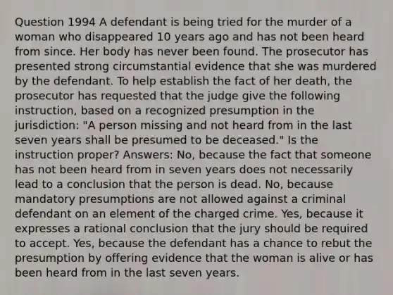 Question 1994 A defendant is being tried for the murder of a woman who disappeared 10 years ago and has not been heard from since. Her body has never been found. The prosecutor has presented strong circumstantial evidence that she was murdered by the defendant. To help establish the fact of her death, the prosecutor has requested that the judge give the following instruction, based on a recognized presumption in the jurisdiction: "A person missing and not heard from in the last seven years shall be presumed to be deceased." Is the instruction proper? Answers: No, because the fact that someone has not been heard from in seven years does not necessarily lead to a conclusion that the person is dead. No, because mandatory presumptions are not allowed against a criminal defendant on an element of the charged crime. Yes, because it expresses a rational conclusion that the jury should be required to accept. Yes, because the defendant has a chance to rebut the presumption by offering evidence that the woman is alive or has been heard from in the last seven years.