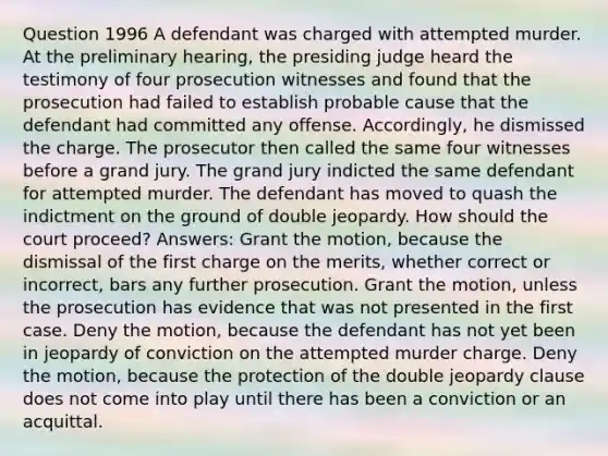 Question 1996 A defendant was charged with attempted murder. At the preliminary hearing, the presiding judge heard the testimony of four prosecution witnesses and found that the prosecution had failed to establish probable cause that the defendant had committed any offense. Accordingly, he dismissed the charge. The prosecutor then called the same four witnesses before a grand jury. The grand jury indicted the same defendant for attempted murder. The defendant has moved to quash the indictment on the ground of double jeopardy. How should the court proceed? Answers: Grant the motion, because the dismissal of the first charge on the merits, whether correct or incorrect, bars any further prosecution. Grant the motion, unless the prosecution has evidence that was not presented in the first case. Deny the motion, because the defendant has not yet been in jeopardy of conviction on the attempted murder charge. Deny the motion, because the protection of the double jeopardy clause does not come into play until there has been a conviction or an acquittal.