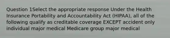 Question 1Select the appropriate response Under the Health Insurance Portability and Accountability Act (HIPAA), all of the following qualify as creditable coverage EXCEPT accident only individual major medical Medicare group major medical