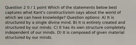 Question 2 0 / 1 point Which of the statements below best captures what Kant's constructivism says about the world of which we can have knowledge? Question options: A) It is structured by a single divine mind. B) It is entirely created and structured by our minds. C) It has its own structure completely independent of our minds. D) It is composed of given material structured by our minds.