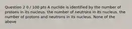 Question 2 0 / 100 pts A nuclide is identified by the number of protons in its nucleus. the number of neutrons in its nucleus. the number of protons and neutrons in its nucleus. None of the above