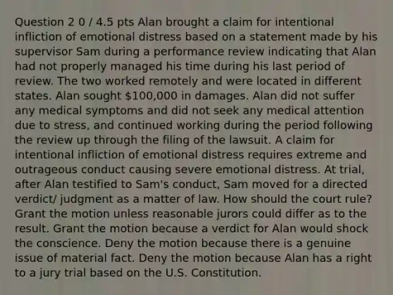 Question 2 0 / 4.5 pts Alan brought a claim for intentional infliction of emotional distress based on a statement made by his supervisor Sam during a performance review indicating that Alan had not properly managed his time during his last period of review. The two worked remotely and were located in different states. Alan sought 100,000 in damages. Alan did not suffer any medical symptoms and did not seek any medical attention due to stress, and continued working during the period following the review up through the filing of the lawsuit. A claim for intentional infliction of emotional distress requires extreme and outrageous conduct causing severe emotional distress. At trial, after Alan testified to Sam's conduct, Sam moved for a directed verdict/ judgment as a matter of law. How should the court rule? Grant the motion unless reasonable jurors could differ as to the result. Grant the motion because a verdict for Alan would shock the conscience. Deny the motion because there is a genuine issue of material fact. Deny the motion because Alan has a right to a jury trial based on the U.S. Constitution.