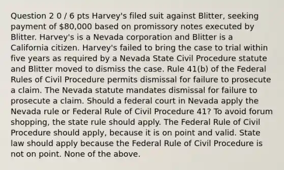 Question 2 0 / 6 pts Harvey's filed suit against Blitter, seeking payment of 80,000 based on promissory notes executed by Blitter. Harvey's is a Nevada corporation and Blitter is a California citizen. Harvey's failed to bring the case to trial within five years as required by a Nevada State Civil Procedure statute and Blitter moved to dismiss the case. Rule 41(b) of the Federal Rules of Civil Procedure permits dismissal for failure to prosecute a claim. The Nevada statute mandates dismissal for failure to prosecute a claim. Should a federal court in Nevada apply the Nevada rule or Federal Rule of Civil Procedure 41? To avoid forum shopping, the state rule should apply. The Federal Rule of Civil Procedure should apply, because it is on point and valid. State law should apply because the Federal Rule of Civil Procedure is not on point. None of the above.