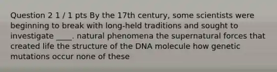 Question 2 1 / 1 pts By the 17th century, some scientists were beginning to break with long-held traditions and sought to investigate ____. natural phenomena the supernatural forces that created life the structure of the DNA molecule how genetic mutations occur none of these