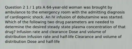 Question 2 1 / 1 pts A 64-year-old woman was brought by ambulance to the emergency room with the admitting diagnosis of cardiogenic shock. An IV infusion of dobutamine was started. Which of the following two drug parameters are needed to determine the desired steady state plasma concentration of that drug? Infusion rate and clearance Dose and volume of distribution Infusion rate and half-life Clearance and volume of distribution Dose and half-life