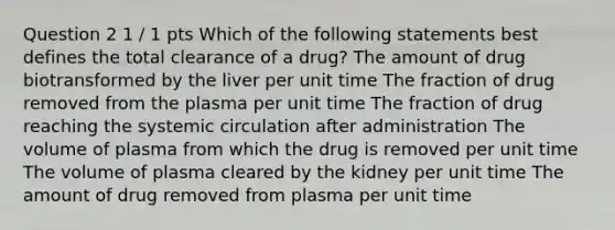 Question 2 1 / 1 pts Which of the following statements best defines the total clearance of a drug? The amount of drug biotransformed by the liver per unit time The fraction of drug removed from the plasma per unit time The fraction of drug reaching the systemic circulation after administration The volume of plasma from which the drug is removed per unit time The volume of plasma cleared by the kidney per unit time The amount of drug removed from plasma per unit time