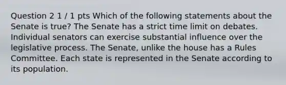 Question 2 1 / 1 pts Which of the following statements about the Senate is true? The Senate has a strict time limit on debates. Individual senators can exercise substantial influence over the legislative process. The Senate, unlike the house has a Rules Committee. Each state is represented in the Senate according to its population.