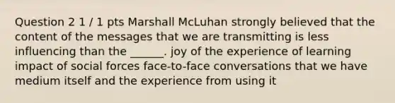 Question 2 1 / 1 pts Marshall McLuhan strongly believed that the content of the messages that we are transmitting is less influencing than the ______. joy of the experience of learning impact of social forces face-to-face conversations that we have medium itself and the experience from using it