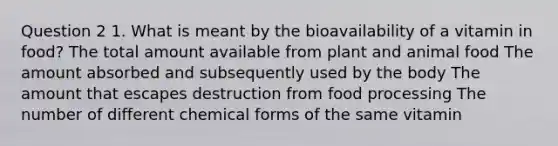 Question 2 1. What is meant by the bioavailability of a vitamin in food? The total amount available from plant and animal food The amount absorbed and subsequently used by the body The amount that escapes destruction from food processing The number of different chemical forms of the same vitamin