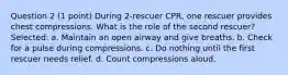 Question 2 (1 point) During 2-rescuer CPR, one rescuer provides chest compressions. What is the role of the second rescuer? Selected: a. Maintain an open airway and give breaths. b. Check for a pulse during compressions. c. Do nothing until the first rescuer needs relief. d. Count compressions aloud.