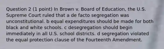 Question 2 (1 point) In Brown v. Board of Education, the U.S. Supreme Court ruled that a de facto segregation was unconstitutional. b equal expenditures should be made for both black and white schools. c desegregation should begin immediately in all U.S. school districts. d segregation violated the equal protection clause of the Fourteenth Amendment.