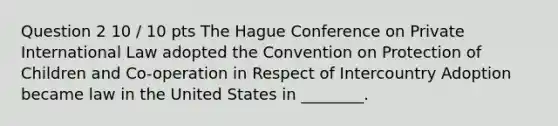 Question 2 10 / 10 pts The Hague Conference on Private International Law adopted the Convention on Protection of Children and Co-operation in Respect of Intercountry Adoption became law in the United States in ________.