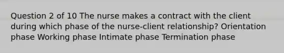 Question 2 of 10 The nurse makes a contract with the client during which phase of the nurse-client relationship? Orientation phase Working phase Intimate phase Termination phase