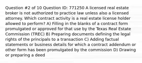 Question #2 of 10 Question ID: 771250 A licensed real estate broker is not authorized to practice law unless also a licensed attorney. Which contract activity is a real estate license holder allowed to perform? A) Filling in the blanks of a contract form promulgated or approved for that use by the Texas Real Estate Commission (TREC) B) Preparing documents defining the legal rights of the principals to a transaction C) Adding factual statements or business details for which a contract addendum or other form has been promulgated by the commission D) Drawing or preparing a deed