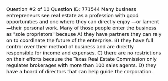 Question #2 of 10 Question ID: 771544 Many business entrepreneurs see real estate as a profession with good opportunities and one where they can directly enjoy —or lament—their personal work. Many of those people enter the business as "sole proprietors" because A) they have partners they can rely on to coordinate the future of the enterprise. B) they have full control over their method of business and are directly responsible for income and expenses. C) there are no restrictions on their efforts because the Texas Real Estate Commission only regulates brokerages with more than 100 sales agents. D) they have a board of directors that can help guide the corporation.