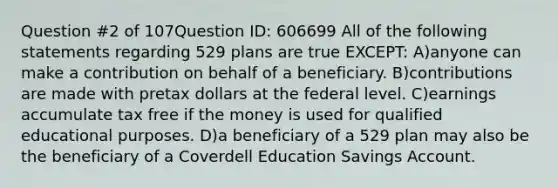 Question #2 of 107Question ID: 606699 All of the following statements regarding 529 plans are true EXCEPT: A)anyone can make a contribution on behalf of a beneficiary. B)contributions are made with pretax dollars at the federal level. C)earnings accumulate tax free if the money is used for qualified educational purposes. D)a beneficiary of a 529 plan may also be the beneficiary of a Coverdell Education Savings Account.