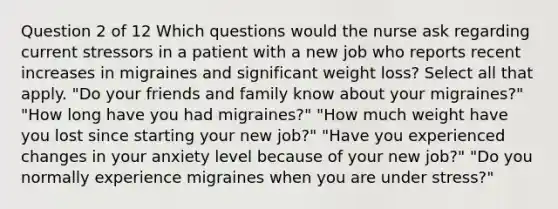 Question 2 of 12 Which questions would the nurse ask regarding current stressors in a patient with a new job who reports recent increases in migraines and significant weight loss? Select all that apply. "Do your friends and family know about your migraines?" "How long have you had migraines?" "How much weight have you lost since starting your new job?" "Have you experienced changes in your anxiety level because of your new job?" "Do you normally experience migraines when you are under stress?"