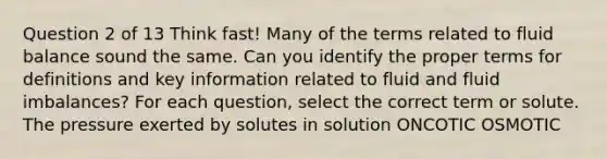 Question 2 of 13 Think fast! Many of the terms related to fluid balance sound the same. Can you identify the proper terms for definitions and key information related to fluid and fluid imbalances? For each question, select the correct term or solute. The pressure exerted by solutes in solution ONCOTIC OSMOTIC