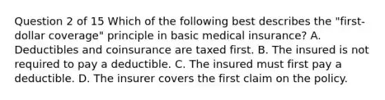 Question 2 of 15 Which of the following best describes the "first-dollar coverage" principle in basic medical insurance? A. Deductibles and coinsurance are taxed first. B. The insured is not required to pay a deductible. C. The insured must first pay a deductible. D. The insurer covers the first claim on the policy.